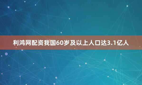 利鸿网配资我国60岁及以上人口达3.1亿人