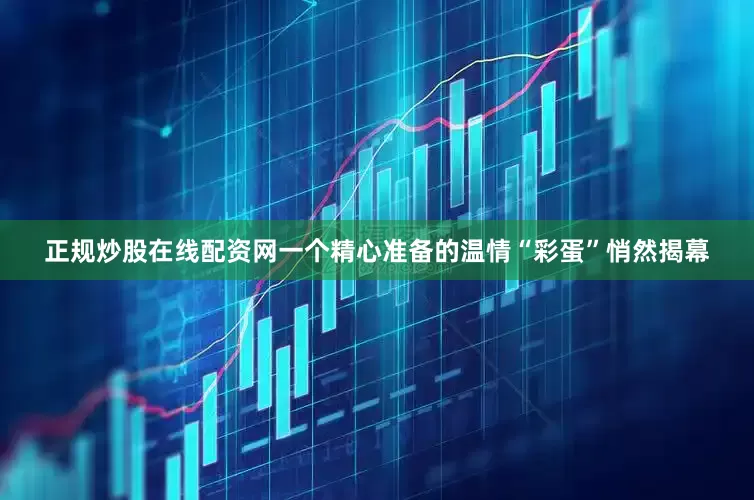 正规炒股在线配资网一个精心准备的温情“彩蛋”悄然揭幕