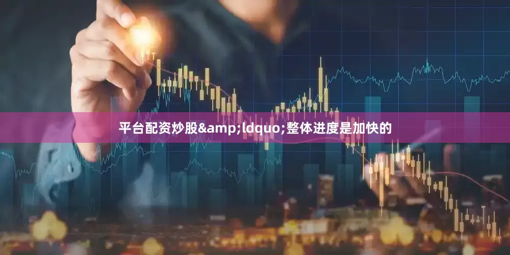 平台配资炒股&ldquo;整体进度是加快的
