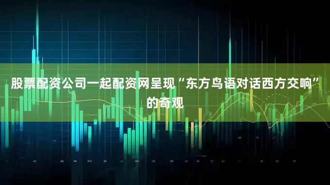 股票配资公司一起配资网呈现“东方鸟语对话西方交响”的奇观