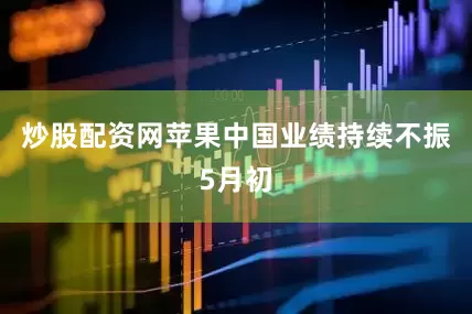 炒股配资网苹果中国业绩持续不振5月初