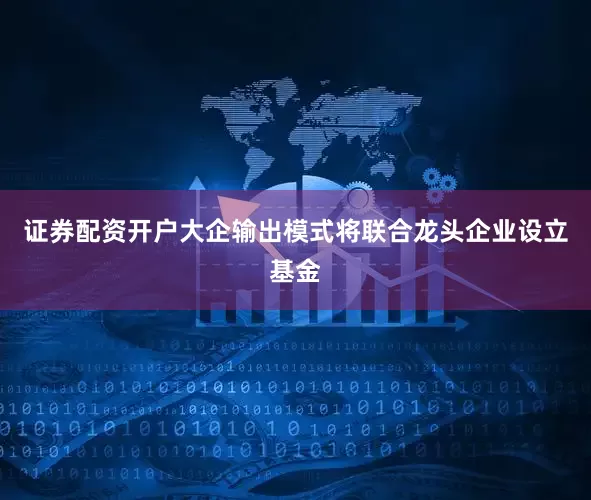 证券配资开户大企输出模式将联合龙头企业设立基金