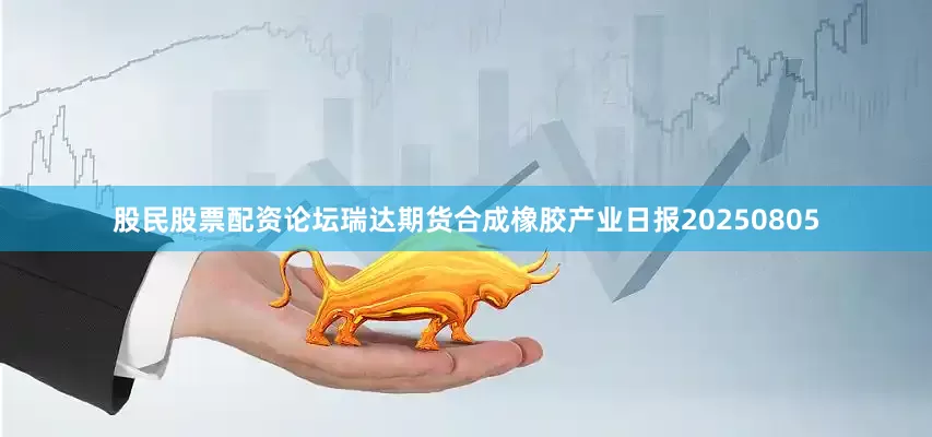 股民股票配资论坛瑞达期货合成橡胶产业日报20250805