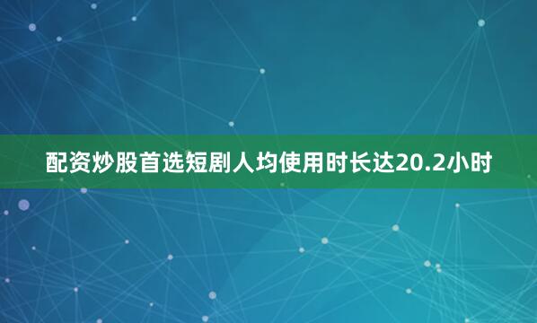 配资炒股首选短剧人均使用时长达20.2小时