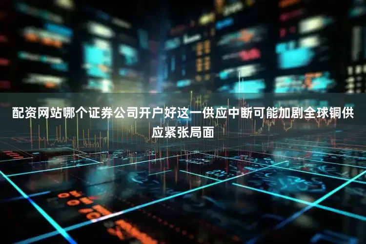 配资网站哪个证券公司开户好这一供应中断可能加剧全球铜供应紧张局面