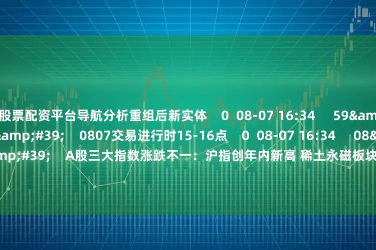 股票配资平台导航分析重组后新实体    0  08-07 16:34     59&#39;59&#39;&#39;    0807交易进行时15-16点    0  08-07 16:34     08&#39;47&#39;&#39;    A股三大指数涨跌不一：沪指创年内新高 稀土永磁板块大涨    0  08-07 16:34     112&#39;45&#39;&#39;    080