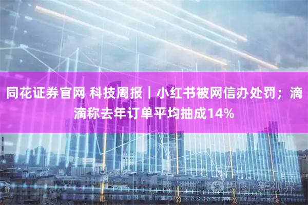 同花证券官网 科技周报｜小红书被网信办处罚；滴滴称去年订单平均抽成14%