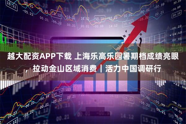 越大配资APP下载 上海乐高乐园暑期档成绩亮眼，拉动金山区域消费｜活力中国调研行