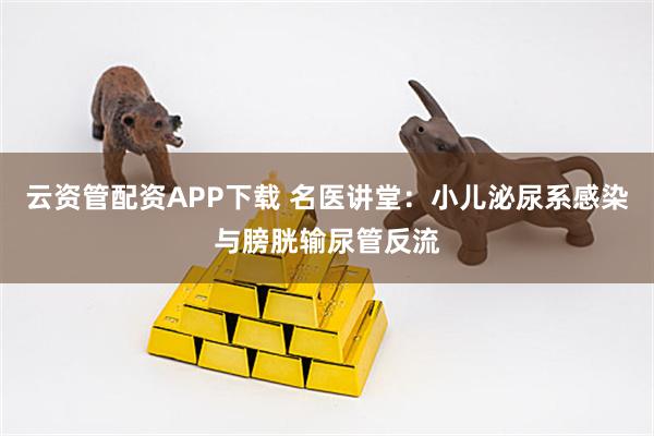 云资管配资APP下载 名医讲堂：小儿泌尿系感染与膀胱输尿管反流