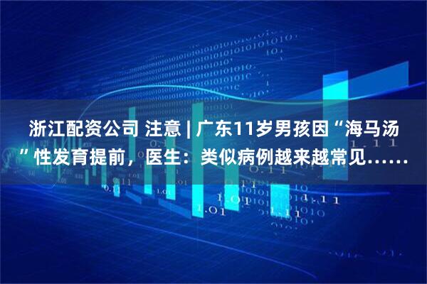 浙江配资公司 注意 | 广东11岁男孩因“海马汤”性发育提前，医生：类似病例越来越常见……