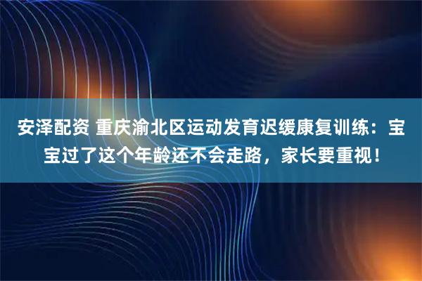 安泽配资 重庆渝北区运动发育迟缓康复训练：宝宝过了这个年龄还不会走路，家长要重视！