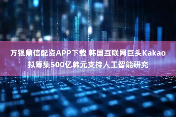 万银鼎信配资APP下载 韩国互联网巨头Kakao拟筹集500亿韩元支持人工智能研究