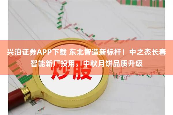 兴泊证券APP下载 东北智造新标杆！中之杰长春智能新厂投用，中秋月饼品质升级