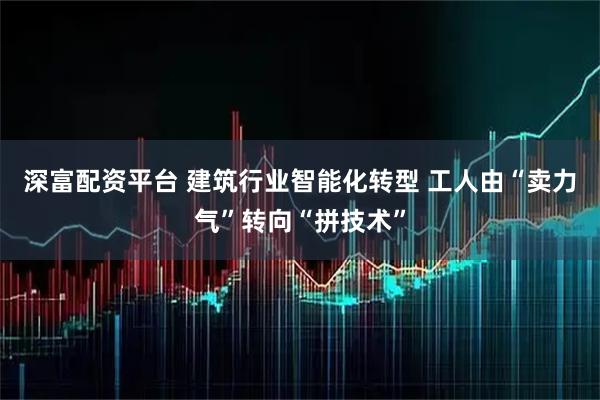 深富配资平台 建筑行业智能化转型 工人由“卖力气”转向“拼技术”