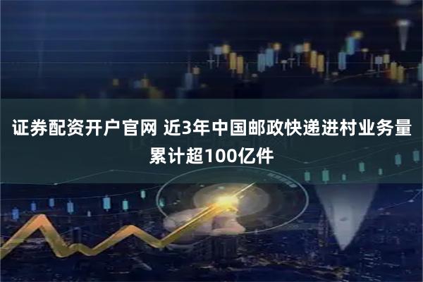证券配资开户官网 近3年中国邮政快递进村业务量累计超100亿件
