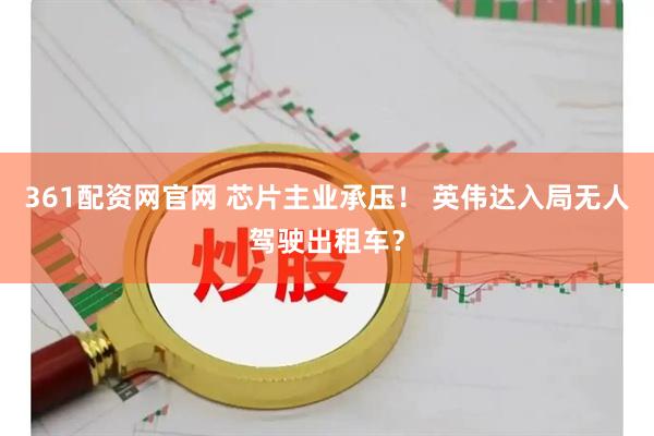 361配资网官网 芯片主业承压！ 英伟达入局无人驾驶出租车？
