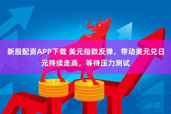 新股配资APP下载 美元指数反弹，带动美元兑日元持续走高，等待压力测试
