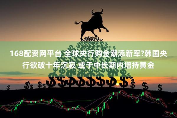168配资网平台 全球央行购金潮添新军?韩国央行欲破十年沉寂 或于中长期内增持黄金