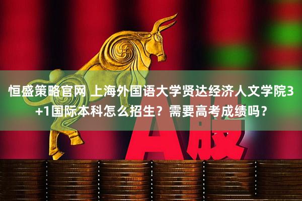 恒盛策略官网 上海外国语大学贤达经济人文学院3+1国际本科怎么招生？需要高考成绩吗？