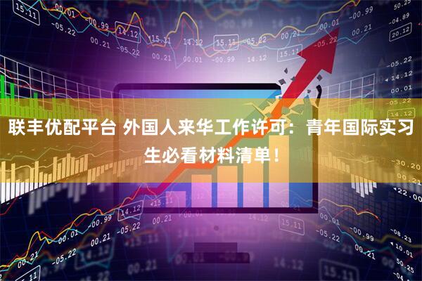 联丰优配平台 外国人来华工作许可：青年国际实习生必看材料清单！