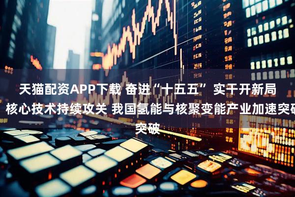 天猫配资APP下载 奋进“十五五” 实干开新局丨核心技术持续攻关 我国氢能与核聚变能产业加速突破