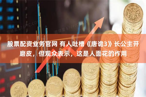 股票配资业务官网 有人吐槽《唐诡3》长公主开磨皮，但观众表示，这是人面花的作用