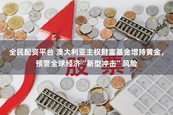 全民配资平台 澳大利亚主权财富基金增持黄金，预警全球经济“新型冲击”风险