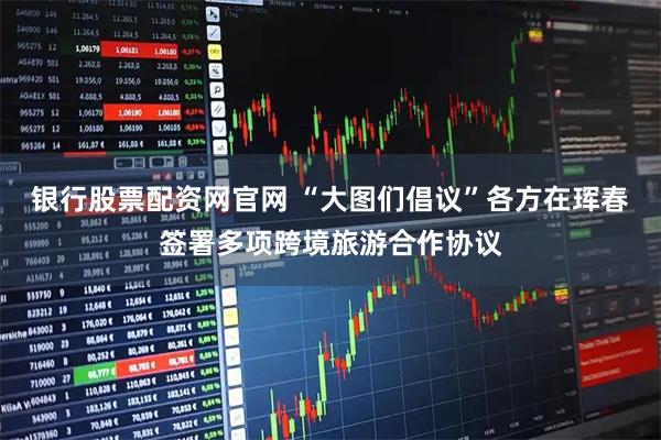 银行股票配资网官网 “大图们倡议”各方在珲春签署多项跨境旅游合作协议