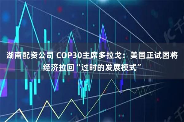 湖南配资公司 COP30主席多拉戈：美国正试图将经济拉回“过时的发展模式”