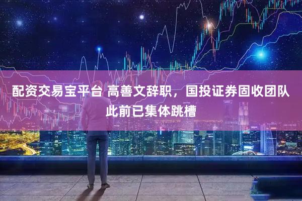 配资交易宝平台 高善文辞职，国投证券固收团队此前已集体跳槽