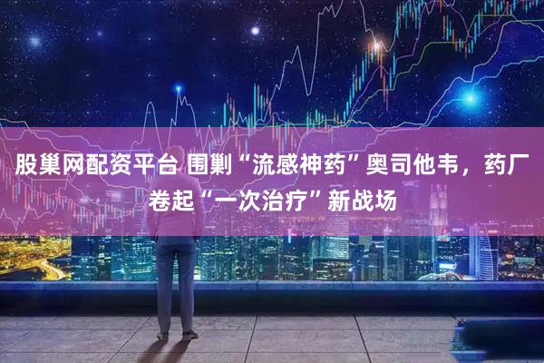 股巢网配资平台 围剿“流感神药”奥司他韦，药厂卷起“一次治疗”新战场
