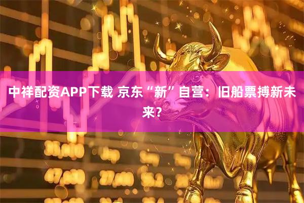 中祥配资APP下载 京东“新”自营：旧船票搏新未来？