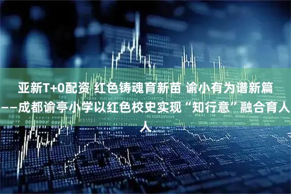 亚新T+0配资 红色铸魂育新苗 谕小有为谱新篇——成都谕亭小学以红色校史实现“知行意”融合育人