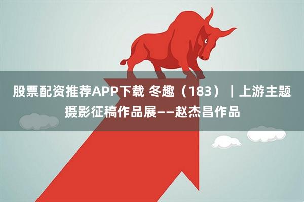股票配资推荐APP下载 冬趣（183）｜上游主题摄影征稿作品展——赵杰昌作品