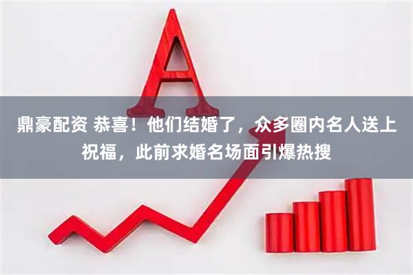 鼎豪配资 恭喜！他们结婚了，众多圈内名人送上祝福，此前求婚名场面引爆热搜