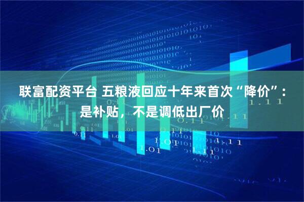 联富配资平台 五粮液回应十年来首次“降价”：是补贴，不是调低出厂价