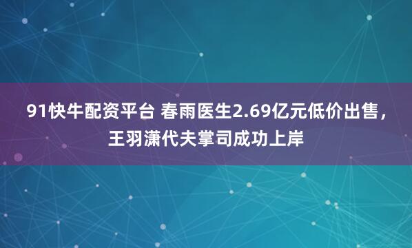 91快牛配资平台 春雨医生2.69亿元低价出售，王羽潇代夫掌司成功上岸