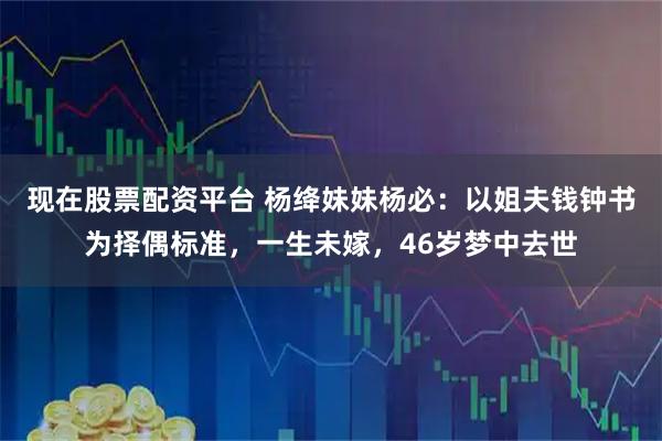 现在股票配资平台 杨绛妹妹杨必：以姐夫钱钟书为择偶标准，一生未嫁，46岁梦中去世