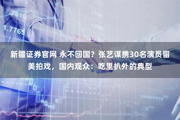 新疆证券官网 永不回国？张艺谋携30名演员留美拍戏，国内观众：吃里扒外的典型