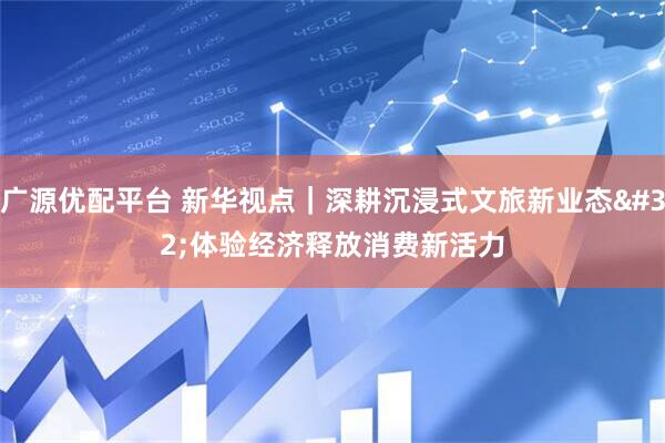 广源优配平台 新华视点｜深耕沉浸式文旅新业态 体验经济释放消费新活力