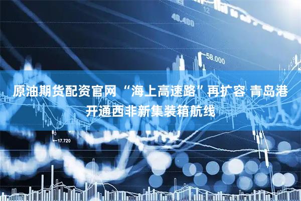 原油期货配资官网 “海上高速路”再扩容 青岛港开通西非新集装箱航线