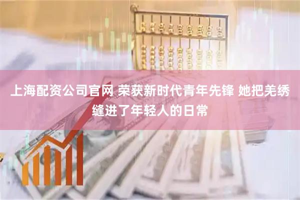 上海配资公司官网 荣获新时代青年先锋 她把羌绣缝进了年轻人的日常