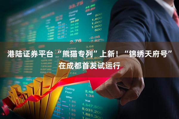 港陆证券平台 “熊猫专列”上新！“锦绣天府号”在成都首发试运行
