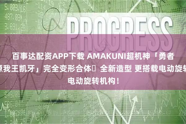 百事达配资APP下载 AMAKUNI超机神「勇者王 始源我王凯牙」完全变形合体・全新造型 更搭载电动旋转机构！