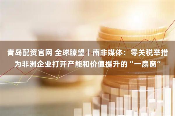 青岛配资官网 全球瞭望丨南非媒体：零关税举措为非洲企业打开产能和价值提升的“一扇窗”