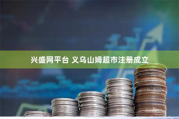 兴盛网平台 义乌山姆超市注册成立