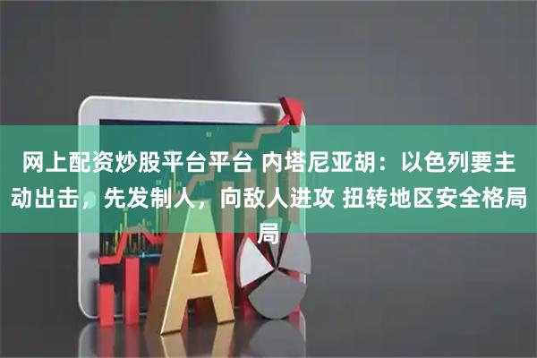 网上配资炒股平台平台 内塔尼亚胡：以色列要主动出击，先发制人，向敌人进攻 扭转地区安全格局