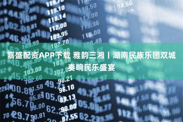 嘉盛配资APP下载 雅韵三湘丨湖南民族乐团双城奏响民乐盛宴